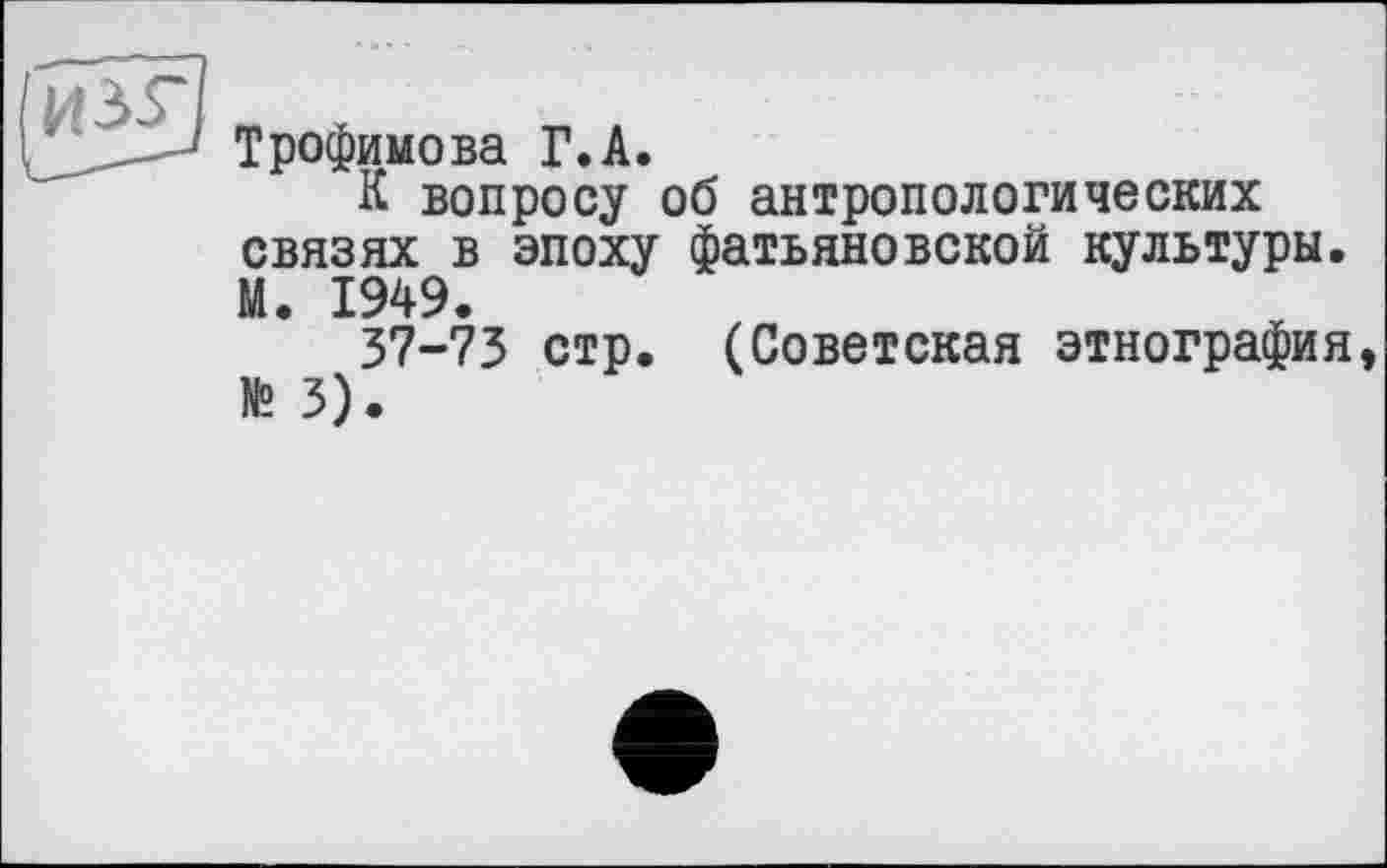 ﻿Трофимова Г.А.
К вопросу об антропологических связях в эпоху фатьяновской культуры. М. 1949.
37-73 стр. (Советская этнография № 3).